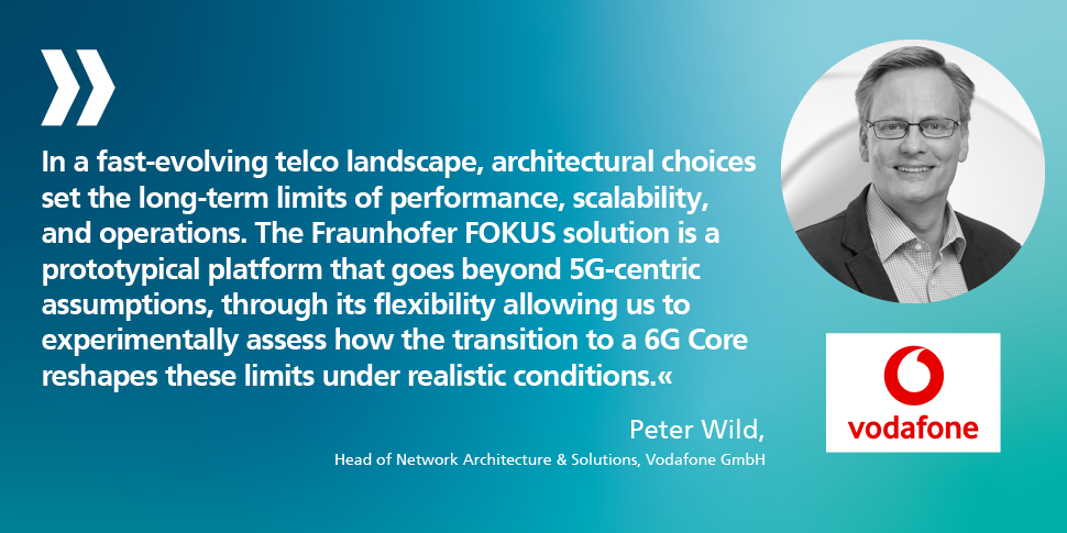 "In a fast-evolving telco landscape, architectural choices set the long-term limits of performance, scalability, and operations. The Fraunhofer FOKUS solution is a prototypical platform that goes beyond 5G-centric assumptions, through its flexibility allowing us to experimentally assess how the transition to a 6G Core reshapes these limits under realistic conditions." Peter Wild, Head of Network Architecture & Solutions, Vodafone GmbH